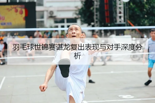 羽毛球世锦赛谌龙复出表现与对手深度分析
